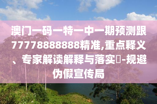 澳門一碼一特一中一期預測跟77778888888精準,重點釋義、專家解讀解釋與落實?-規避偽假宣傳局